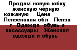 Продам новую юбку женскую черную, кожаную. › Цена ­ 5 000 - Пензенская обл., Пенза г. Одежда, обувь и аксессуары » Женская одежда и обувь   